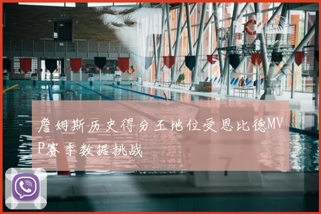 詹姆斯历史得分王地位受恩比德MVP赛季数据挑战