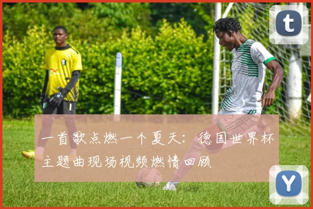 一首歌点燃一个夏天:德国世界杯主题曲现场视频燃情回顾