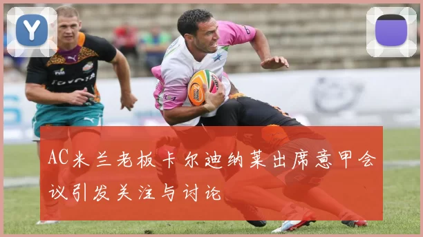 AC米兰老板卡尔迪纳莱出席意甲会议引发关注与讨论