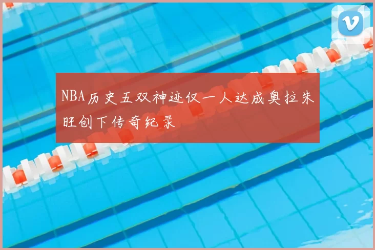 NBA历史五双神迹仅一人达成奥拉朱旺创下传奇纪录