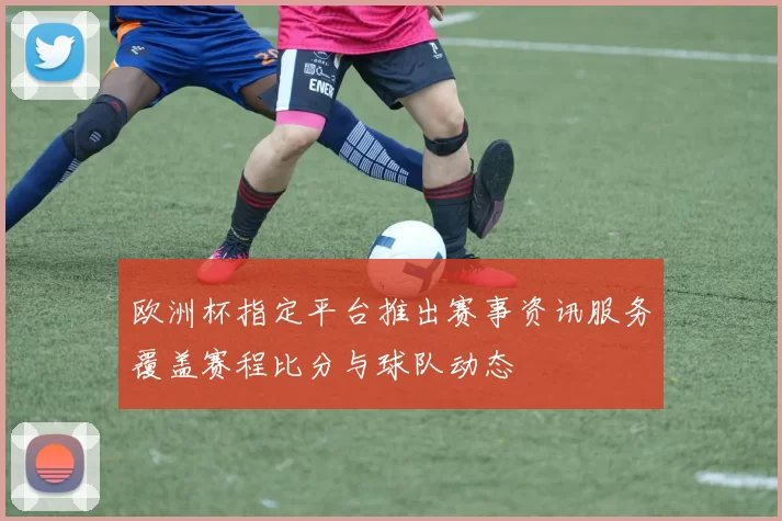 欧洲杯指定平台推出赛事资讯服务覆盖赛程比分与球队动态