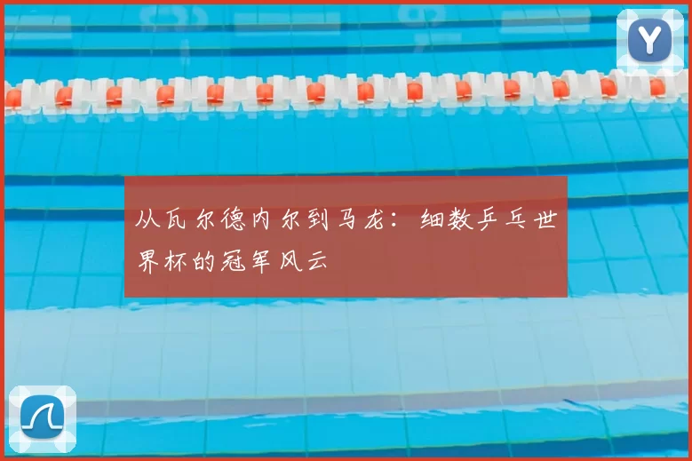 从瓦尔德内尔到马龙:细数乒乓世界杯的冠军风云