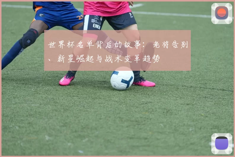 世界杯名单背后的故事：老将告别、新星崛起与战术变革趋势