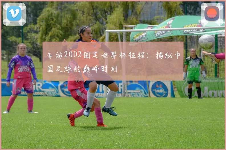 专访2002国足世界杯征程：揭秘中国足球的巅峰时刻
