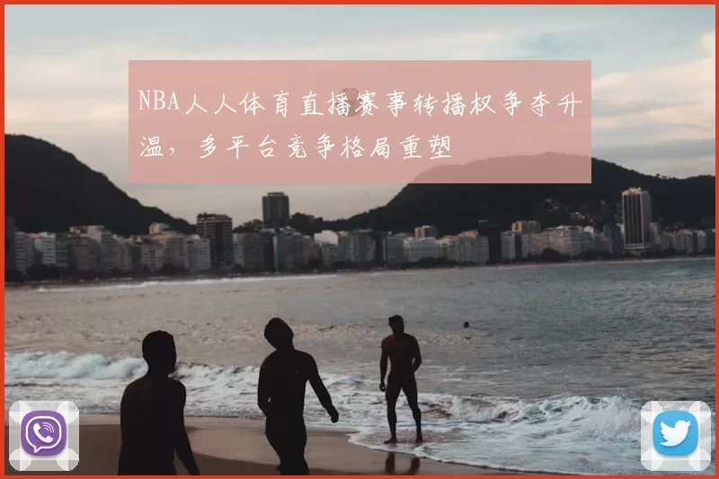 NBA人人体育直播赛事转播权争夺升温，多平台竞争格局重塑