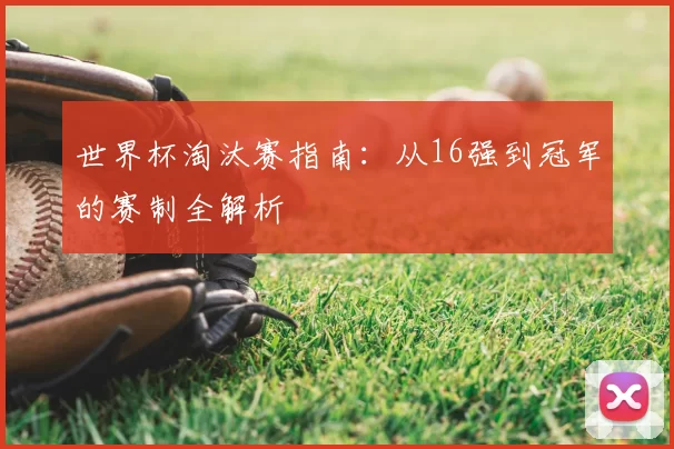 世界杯淘汰赛指南：从16强到冠军的赛制全解析