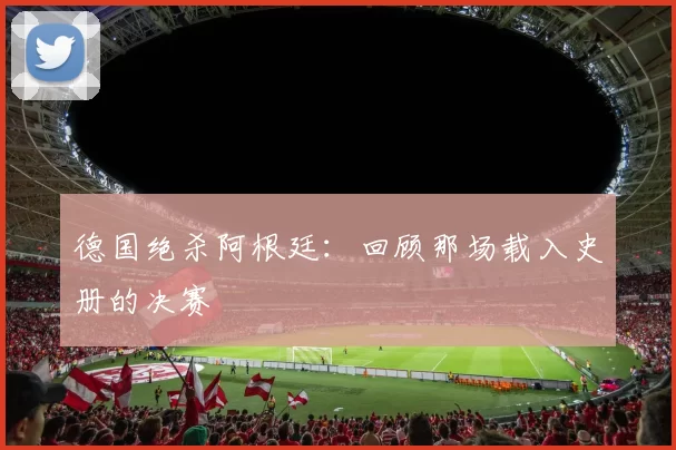 德国绝杀阿根廷：回顾那场载入史册的决赛