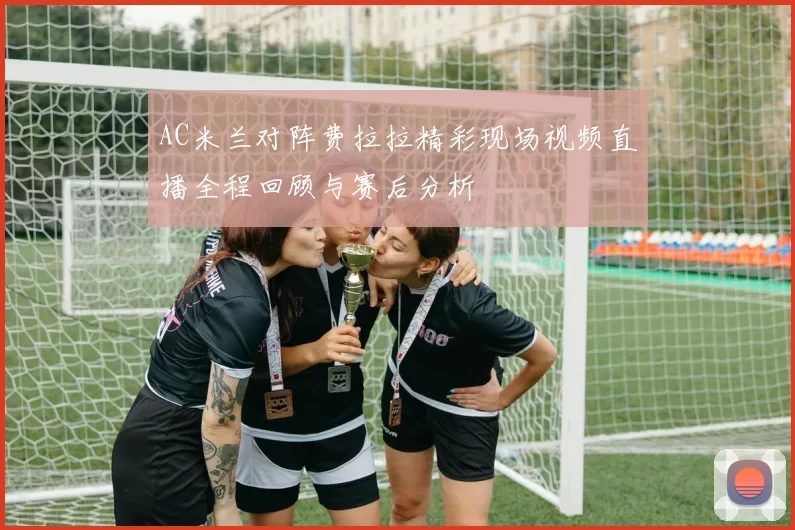 AC米兰对阵费拉拉精彩现场视频直播全程回顾与赛后分析