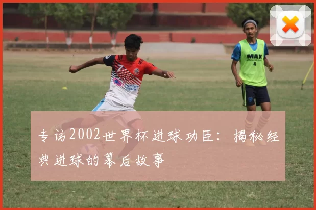 专访2002世界杯进球功臣：揭秘经典进球的幕后故事
