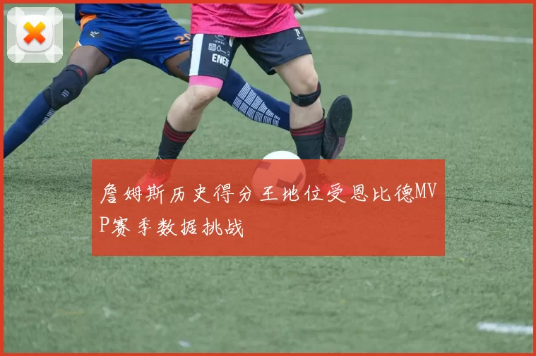 詹姆斯历史得分王地位受恩比德MVP赛季数据挑战