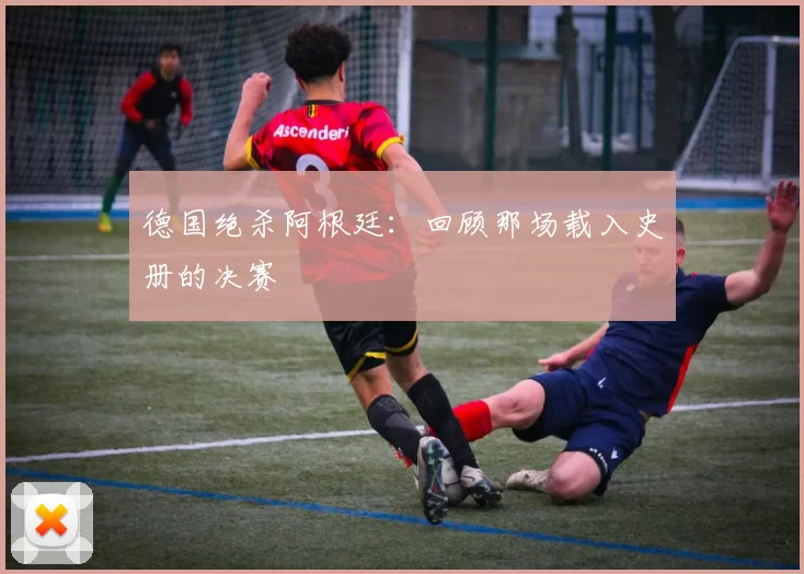 德国绝杀阿根廷：回顾那场载入史册的决赛
