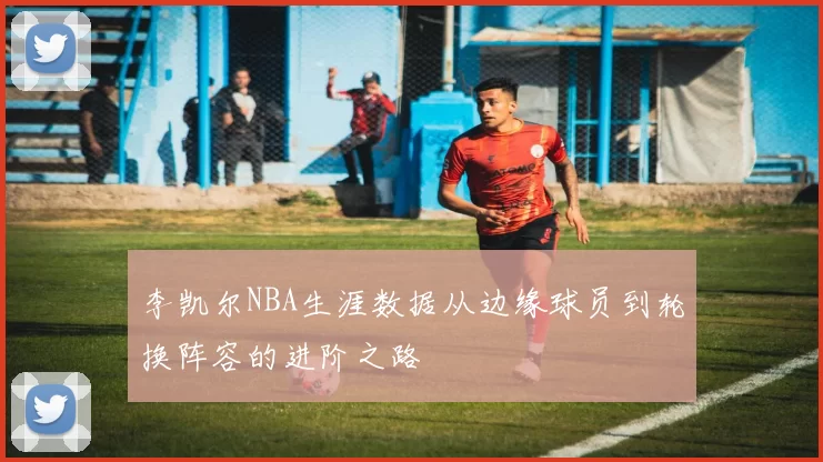 李凯尔NBA生涯数据从边缘球员到轮换阵容的进阶之路