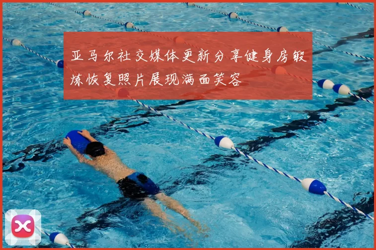 亚马尔社交媒体更新分享健身房锻炼恢复照片展现满面笑容