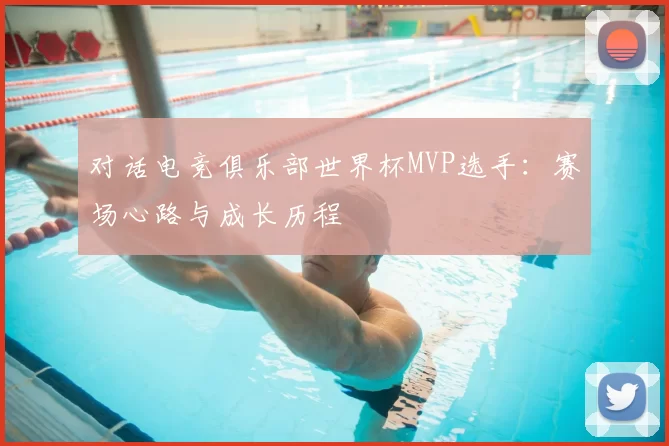 对话电竞俱乐部世界杯MVP选手：赛场心路与成长历程