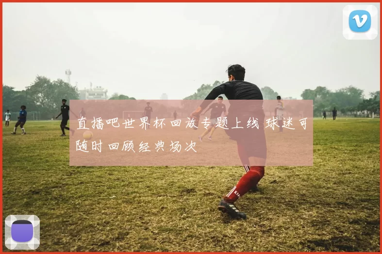 直播吧世界杯回放专题上线 球迷可随时回顾经典场次