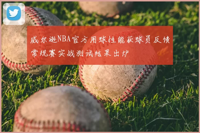威尔逊NBA官方用球性能获球员反馈常规赛实战测试结果出炉