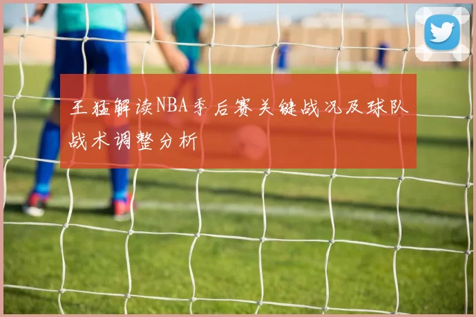 王猛解读NBA季后赛关键战况及球队战术调整分析