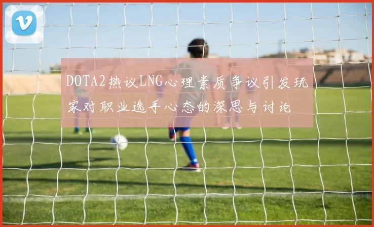 DOTA2热议LNG心理素质争议引发玩家对职业选手心态的深思与讨论