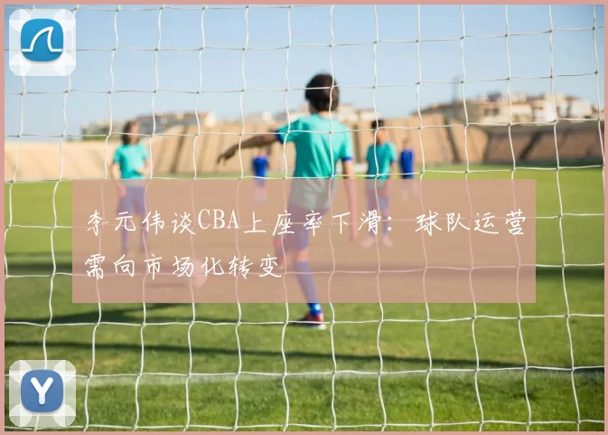 李元伟谈CBA上座率下滑：球队运营需向市场化转变