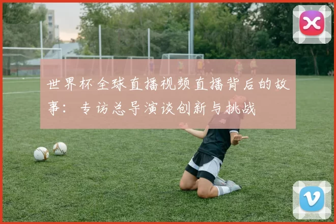 世界杯全球直播视频直播背后的故事：专访总导演谈创新与挑战