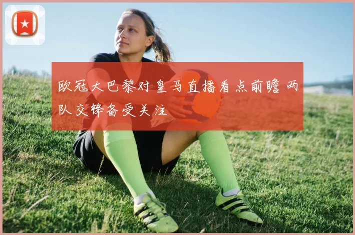 欧冠大巴黎对皇马直播看点前瞻 两队交锋备受关注