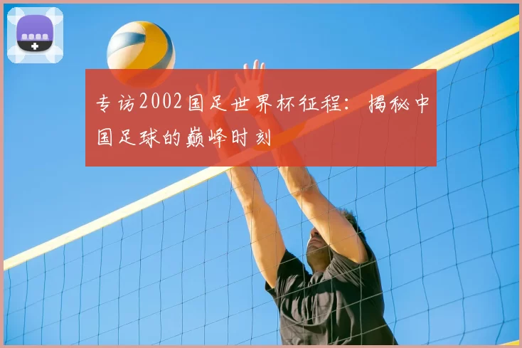 专访2002国足世界杯征程：揭秘中国足球的巅峰时刻