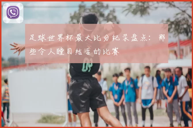 足球世界杯最大比分纪录盘点：那些令人瞠目结舌的比赛