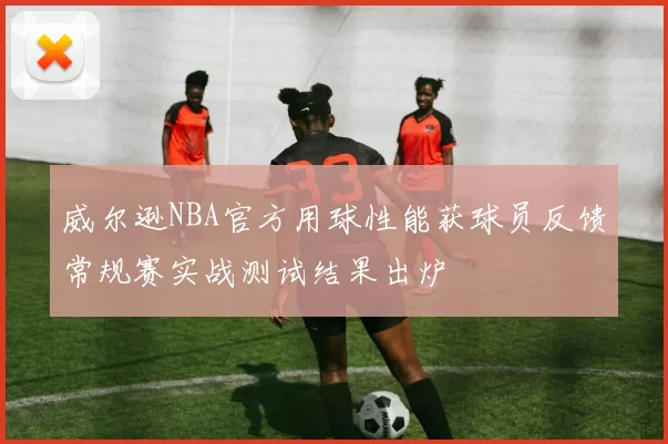 威尔逊NBA官方用球性能获球员反馈常规赛实战测试结果出炉