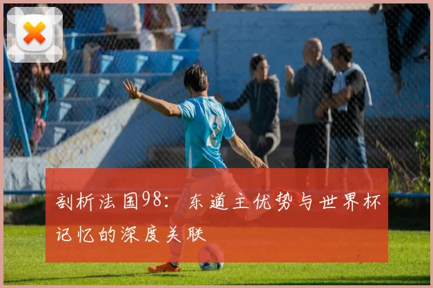 剖析法国98：东道主优势与世界杯记忆的深度关联