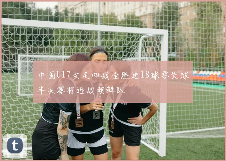 中国U17女足四战全胜进18球零失球半决赛将迎战朝鲜队
