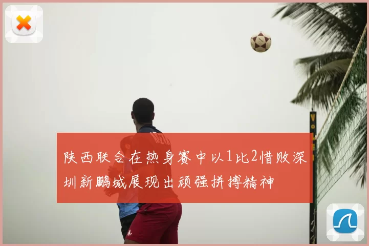 陕西联合在热身赛中以1比2惜败深圳新鹏城展现出顽强拼搏精神