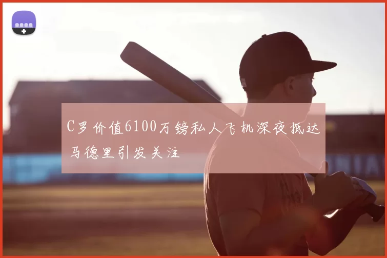 C罗价值6100万镑私人飞机深夜抵达马德里引发关注