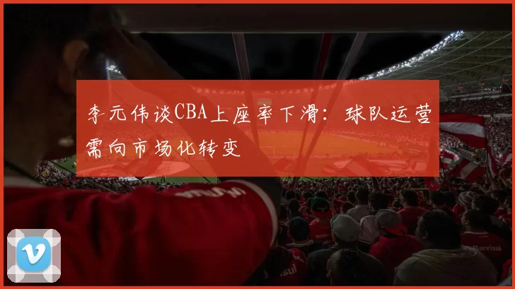 李元伟谈CBA上座率下滑：球队运营需向市场化转变