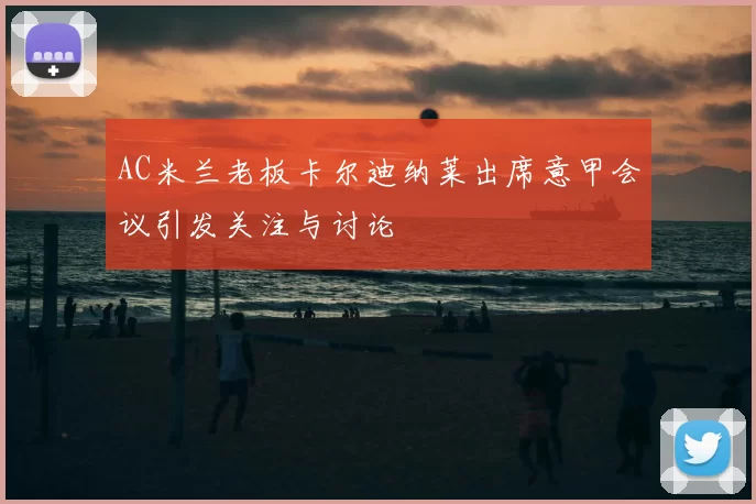 AC米兰老板卡尔迪纳莱出席意甲会议引发关注与讨论