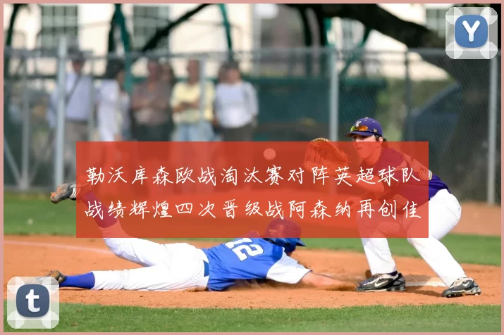 勒沃库森欧战淘汰赛对阵英超球队战绩辉煌四次晋级战阿森纳再创佳绩
