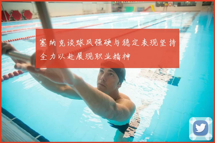 塞纳克谈球风强硬与稳定表现坚持全力以赴展现职业精神