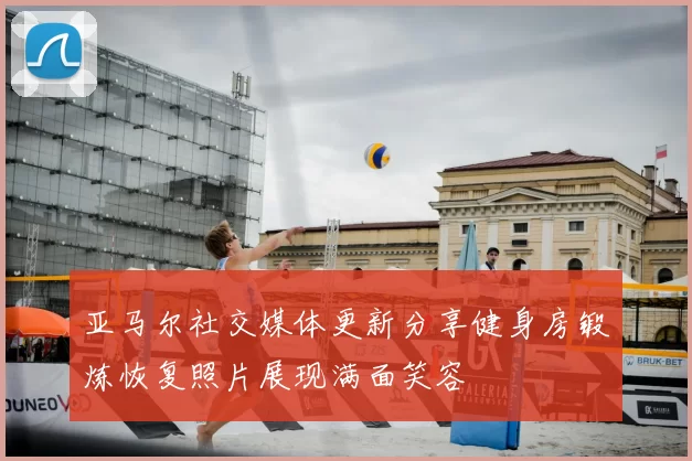 亚马尔社交媒体更新分享健身房锻炼恢复照片展现满面笑容