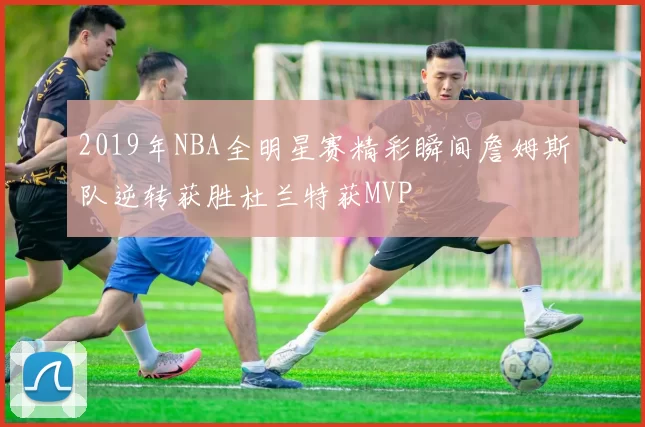 2019年NBA全明星赛精彩瞬间詹姆斯队逆转获胜杜兰特获MVP