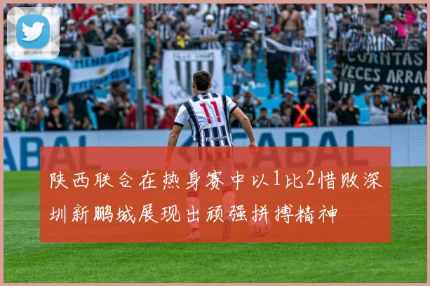 陕西联合在热身赛中以1比2惜败深圳新鹏城展现出顽强拼搏精神
