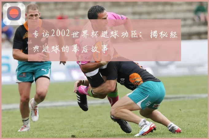 专访2002世界杯进球功臣：揭秘经典进球的幕后故事