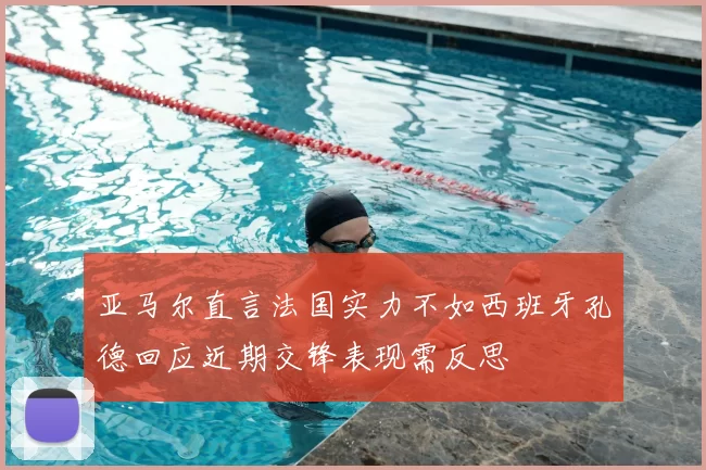 亚马尔直言法国实力不如西班牙孔德回应近期交锋表现需反思