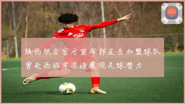 陕西联合官方宣布郭五岳加盟球队曾赴西班牙深造展现足球潜力