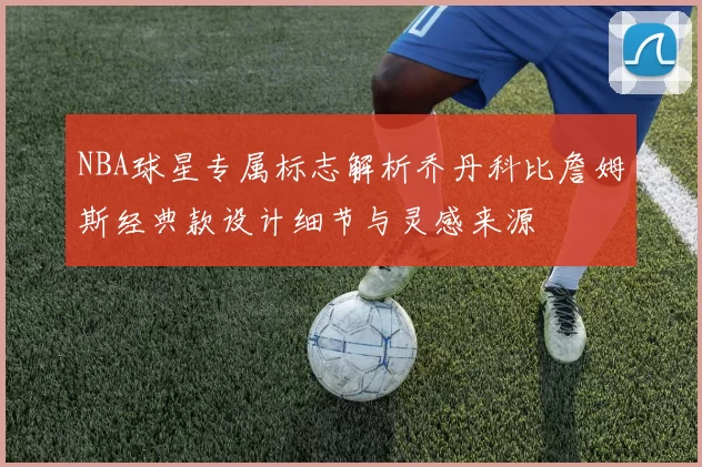 NBA球星专属标志解析乔丹科比詹姆斯经典款设计细节与灵感来源